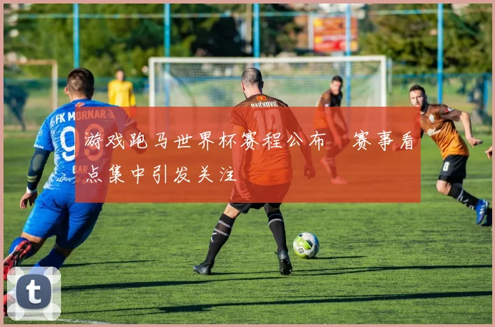 游戏跑马世界杯赛程公布　赛事看点集中引发关注